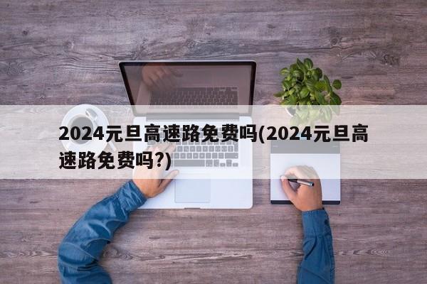 2024元旦高速路免费吗(2024元旦高速路免费吗?)