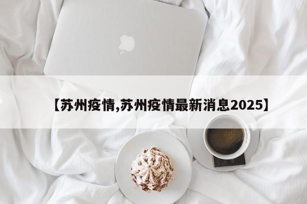 【苏州疫情,苏州疫情最新消息2025】