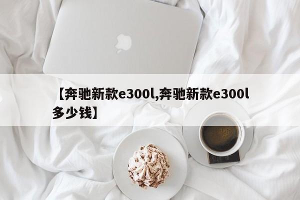 【奔驰新款e300l,奔驰新款e300l多少钱】