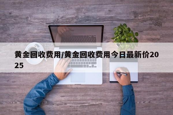 黄金回收费用/黄金回收费用今日最新价2025