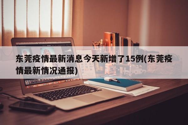东莞疫情最新消息今天新增了15例(东莞疫情最新情况通报)