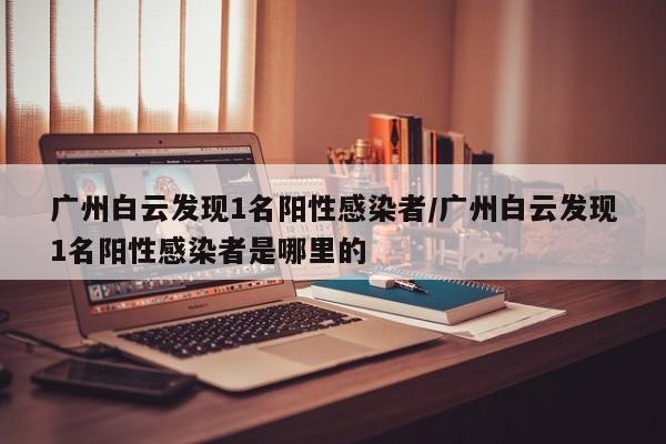 广州白云发现1名阳性感染者/广州白云发现1名阳性感染者是哪里的