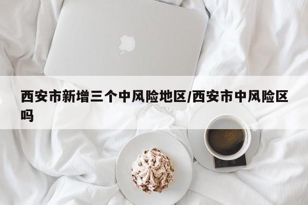 西安市新增三个中风险地区/西安市中风险区吗
