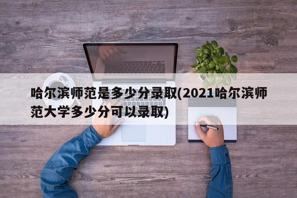 哈尔滨师范是多少分录取(2021哈尔滨师范大学多少分可以录取)
