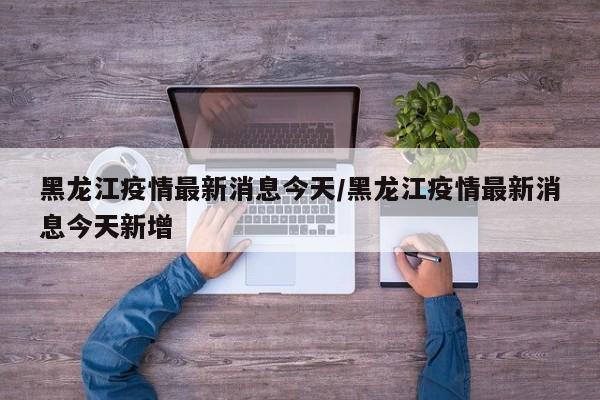 黑龙江疫情最新消息今天/黑龙江疫情最新消息今天新增