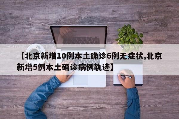 【北京新增10例本土确诊6例无症状,北京新增5例本土确诊病例轨迹】