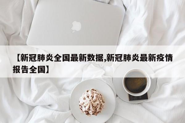 【新冠肺炎全国最新数据,新冠肺炎最新疫情报告全国】