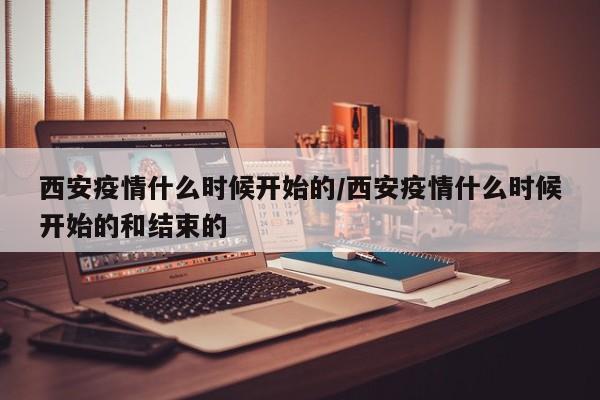 西安疫情什么时候开始的/西安疫情什么时候开始的和结束的