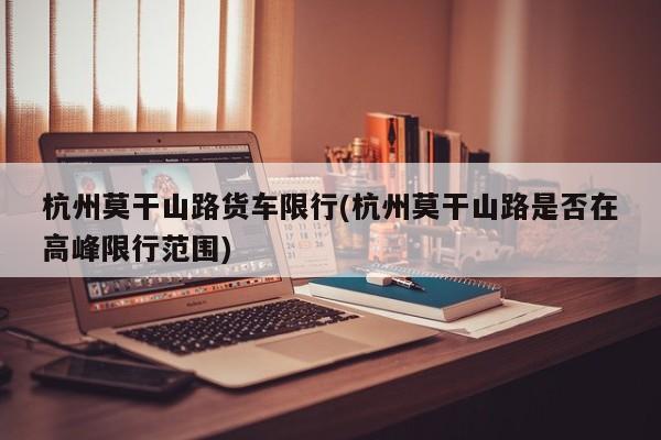 杭州莫干山路货车限行(杭州莫干山路是否在高峰限行范围)