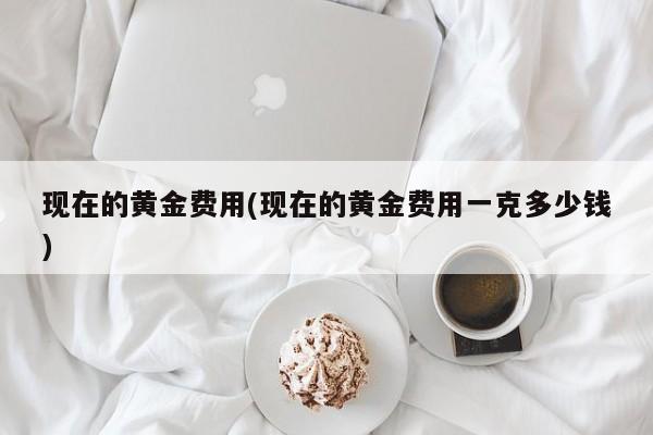 现在的黄金费用(现在的黄金费用一克多少钱)