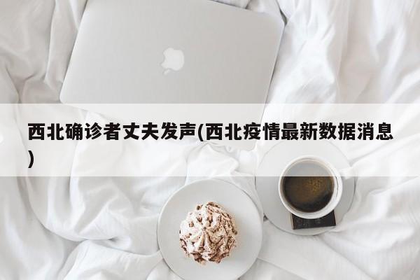 西北确诊者丈夫发声(西北疫情最新数据消息)