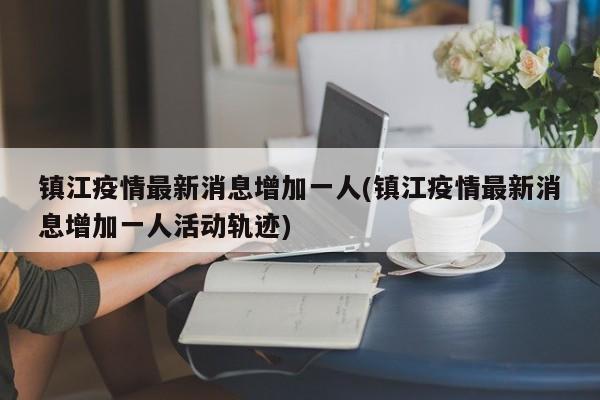 镇江疫情最新消息增加一人(镇江疫情最新消息增加一人活动轨迹)