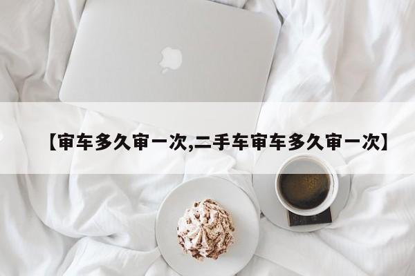 【审车多久审一次,二手车审车多久审一次】