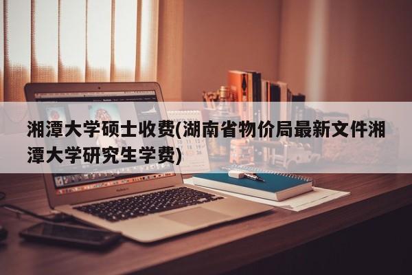 湘潭大学硕士收费(湖南省物价局最新文件湘潭大学研究生学费)