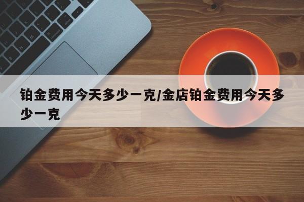 铂金费用今天多少一克/金店铂金费用今天多少一克