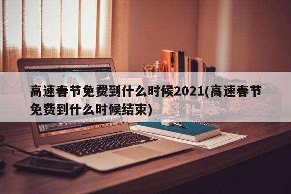 高速春节免费到什么时候2021(高速春节免费到什么时候结束)