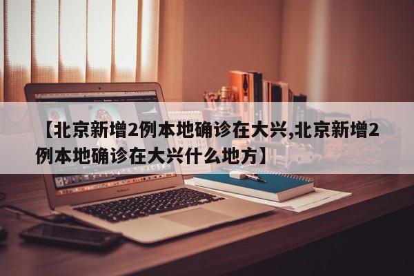 【北京新增2例本地确诊在大兴,北京新增2例本地确诊在大兴什么地方】