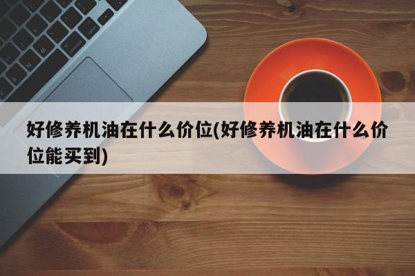 好修养机油在什么价位(好修养机油在什么价位能买到)