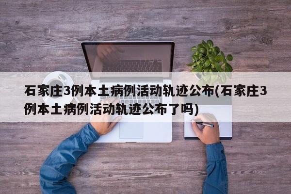 石家庄3例本土病例活动轨迹公布(石家庄3例本土病例活动轨迹公布了吗)
