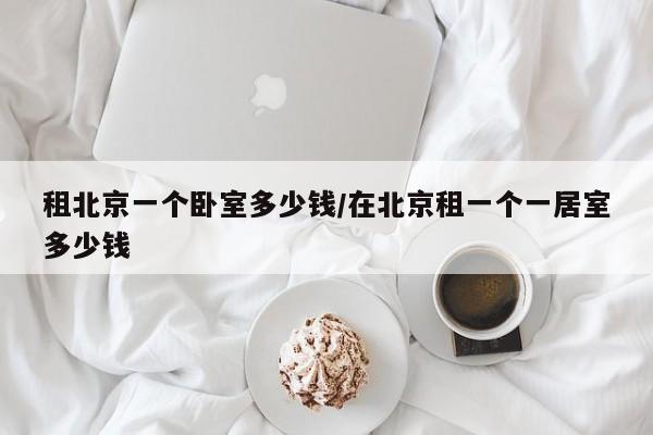 租北京一个卧室多少钱/在北京租一个一居室多少钱