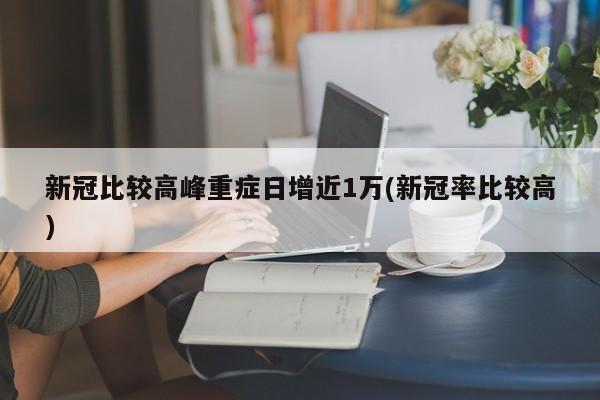 新冠比较高峰重症日增近1万(新冠率比较高)