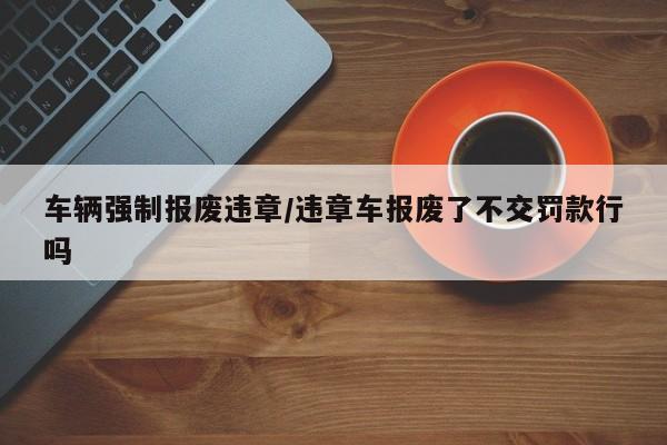 车辆强制报废违章/违章车报废了不交罚款行吗