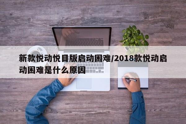 新款悦动悦目版启动困难/2018款悦动启动困难是什么原因