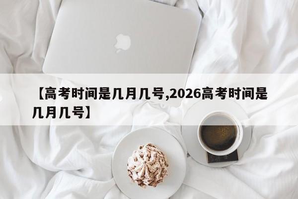 【高考时间是几月几号,2026高考时间是几月几号】