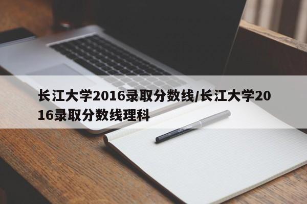 长江大学2016录取分数线/长江大学2016录取分数线理科