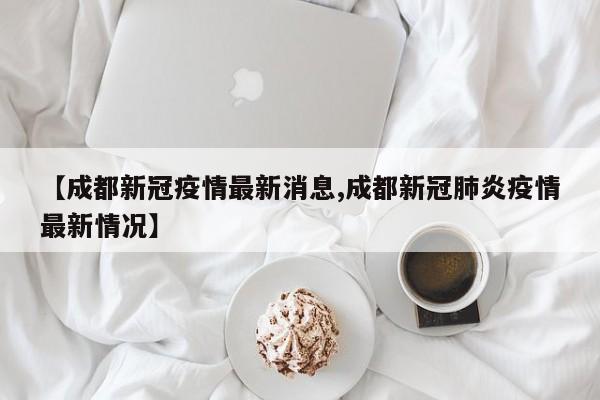 【成都新冠疫情最新消息,成都新冠肺炎疫情最新情况】