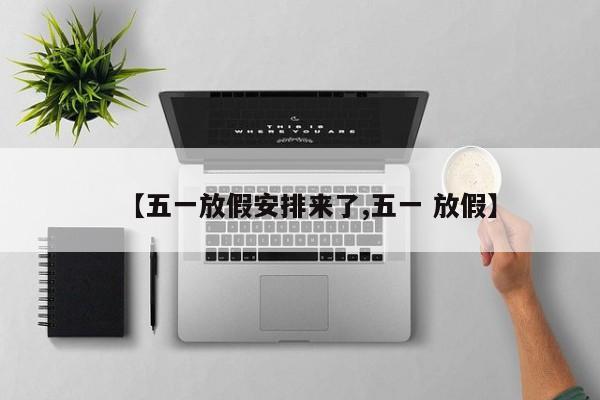 【五一放假安排来了,五一 放假】