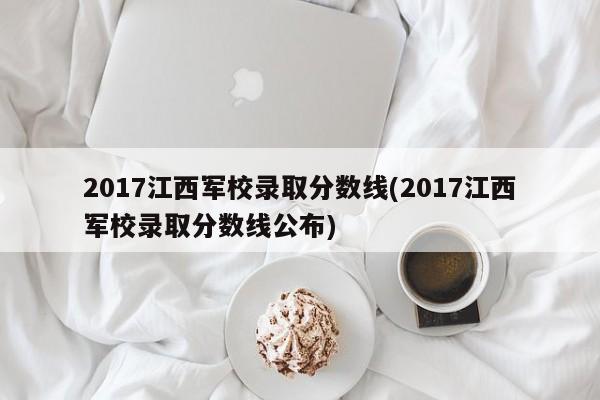 2017江西军校录取分数线(2017江西军校录取分数线公布)