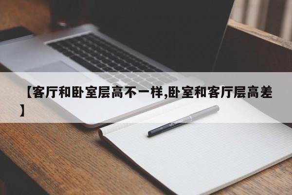 【客厅和卧室层高不一样,卧室和客厅层高差】