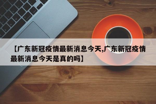 【广东新冠疫情最新消息今天,广东新冠疫情最新消息今天是真的吗】