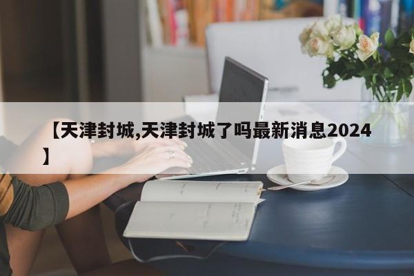 【天津封城,天津封城了吗最新消息2024】