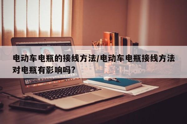电动车电瓶的接线方法/电动车电瓶接线方法对电瓶有影响吗?