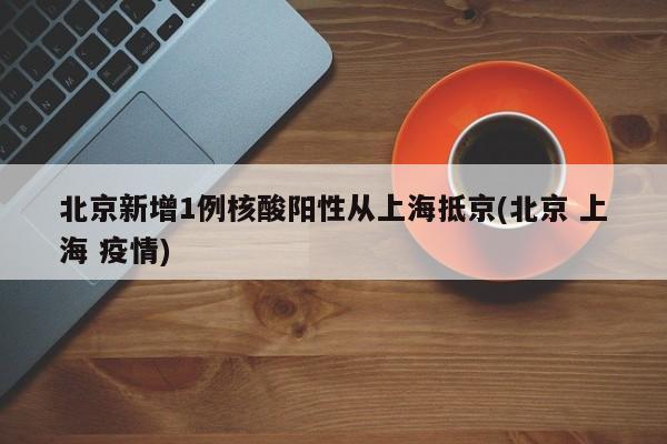 北京新增1例核酸阳性从上海抵京(北京 上海 疫情)