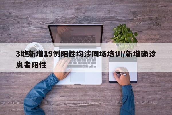 3地新增19例阳性均涉同场培训/新增确诊患者阳性