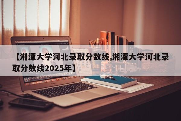 【湘潭大学河北录取分数线,湘潭大学河北录取分数线2025年】