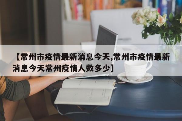 【常州市疫情最新消息今天,常州市疫情最新消息今天常州疫情人数多少】