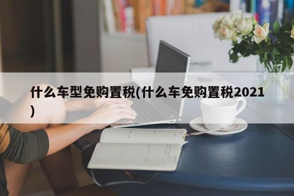 什么车型免购置税(什么车免购置税2021)