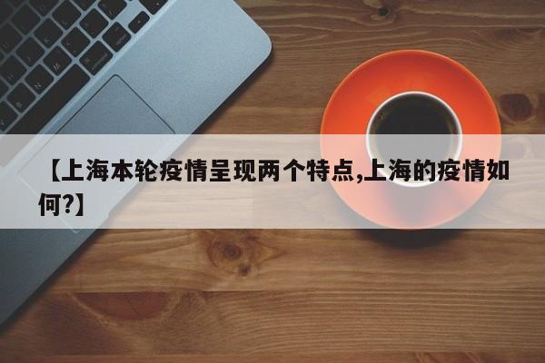 【上海本轮疫情呈现两个特点,上海的疫情如何?】