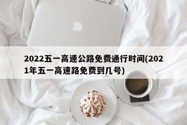 2022五一高速公路免费通行时间(2021年五一高速路免费到几号)